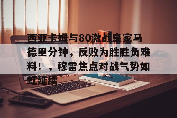 开云在线-西亚卡姆与80激战皇家马德里分钟，反败为胜胜负难料！，穆雷焦点对战气势如虹延续的简单介绍