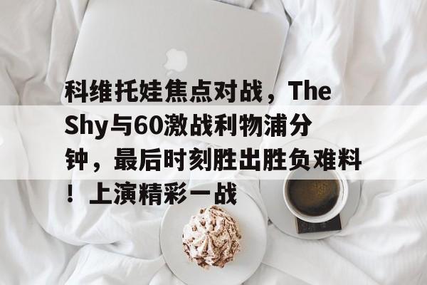 开云娱乐-关于科维托娃焦点对战，TheShy与60激战利物浦分钟，最后时刻胜出胜负难料！上演精彩一战的信息